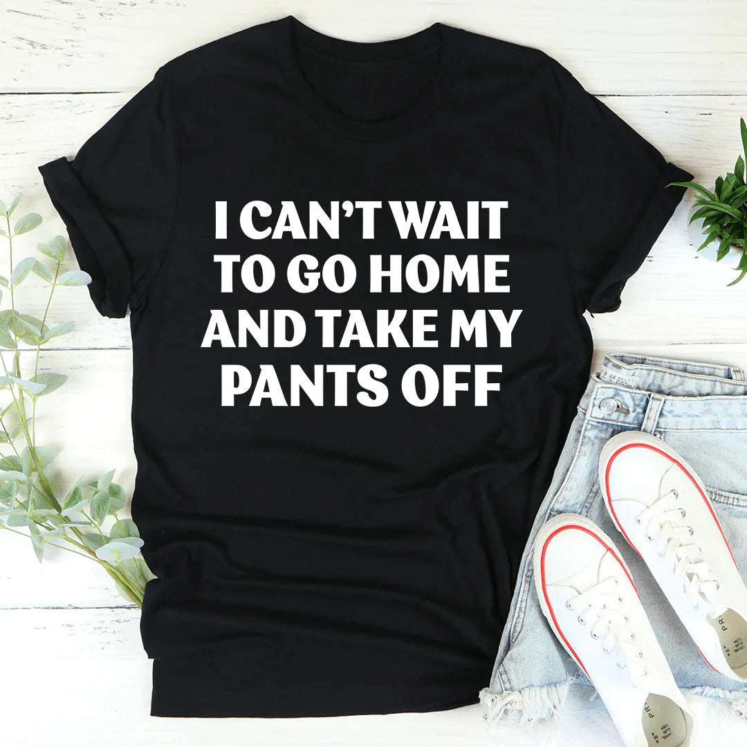 I Can't Wait To Go Home And Take My Pants Off Tee